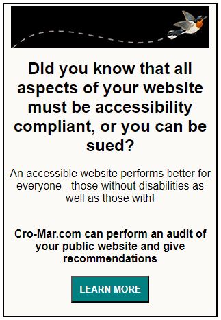 Did you know that all aspects of your website must be accessibility compliant, or you can be sued? An accessible website performs better for everyone - those without disabilities as well as those with! Cro-Mar.com can perform an audit of your public website and give recommendations